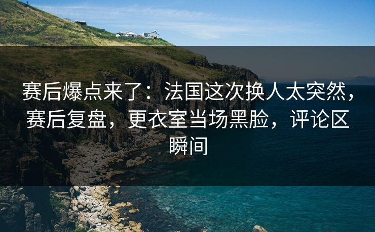 赛后爆点来了：法国这次换人太突然，赛后复盘，更衣室当场黑脸，评论区瞬间