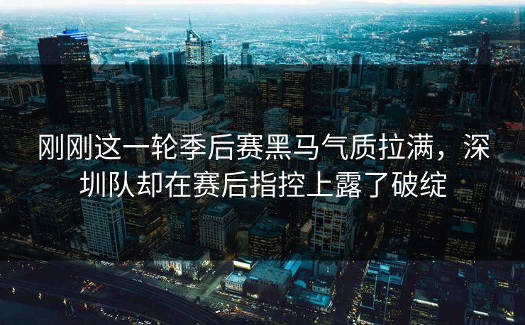 刚刚这一轮季后赛黑马气质拉满，深圳队却在赛后指控上露了破绽