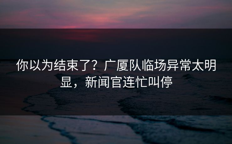 你以为结束了？广厦队临场异常太明显，新闻官连忙叫停