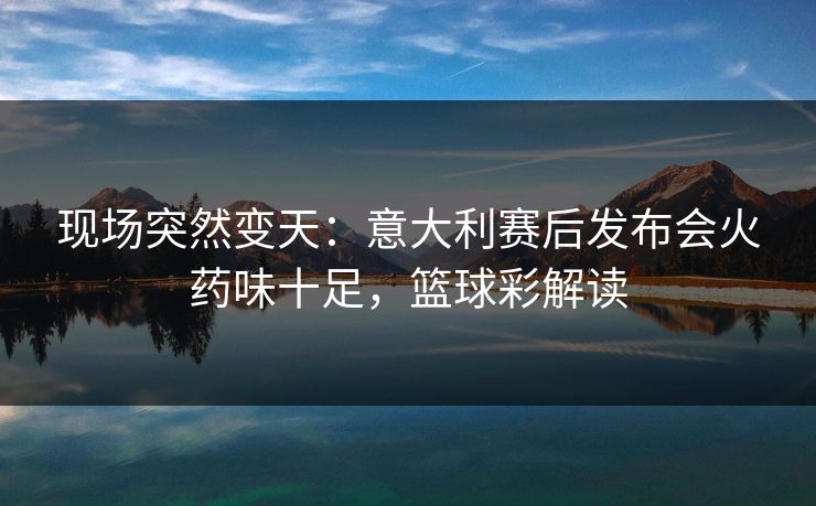 现场突然变天：意大利赛后发布会火药味十足，篮球彩解读