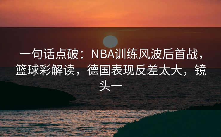 一句话点破：NBA训练风波后首战，篮球彩解读，德国表现反差太大，镜头一