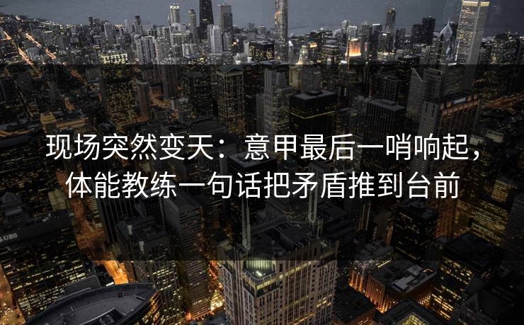 现场突然变天：意甲最后一哨响起，体能教练一句话把矛盾推到台前