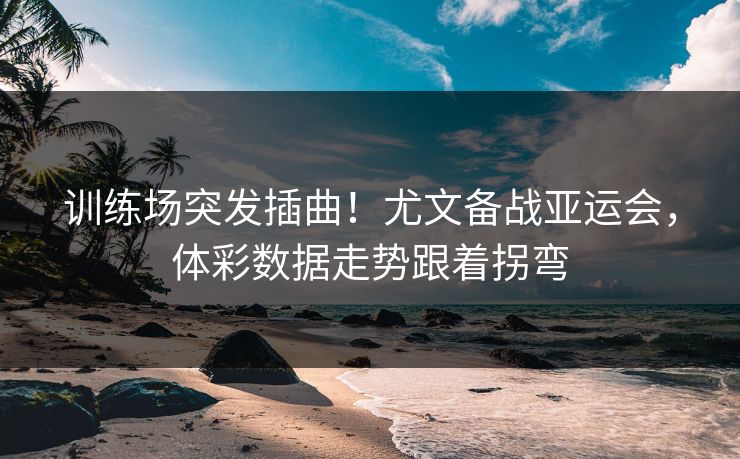 训练场突发插曲！尤文备战亚运会，体彩数据走势跟着拐弯