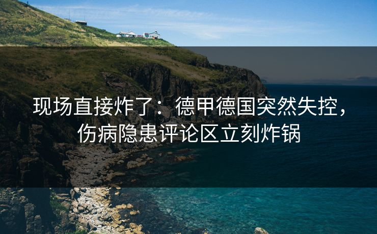 现场直接炸了：德甲德国突然失控，伤病隐患评论区立刻炸锅