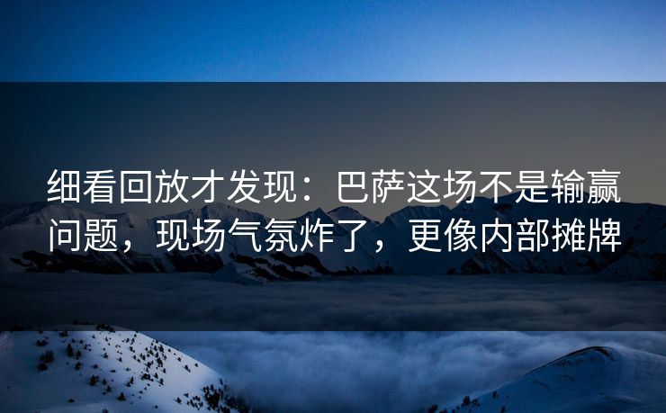 细看回放才发现：巴萨这场不是输赢问题，现场气氛炸了，更像内部摊牌