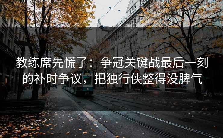 教练席先慌了：争冠关键战最后一刻的补时争议，把独行侠整得没脾气