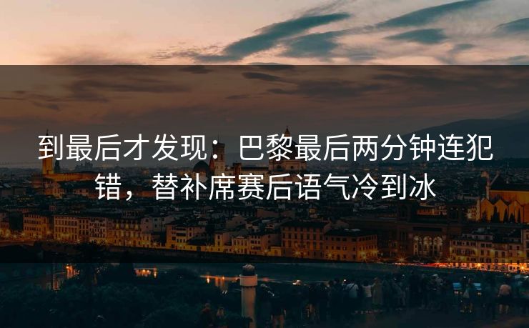 到最后才发现：巴黎最后两分钟连犯错，替补席赛后语气冷到冰
