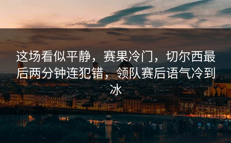 这场看似平静，赛果冷门，切尔西最后两分钟连犯错，领队赛后语气冷到冰