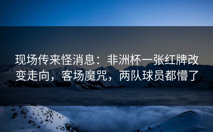 现场传来怪消息：非洲杯一张红牌改变走向，客场魔咒，两队球员都懵了