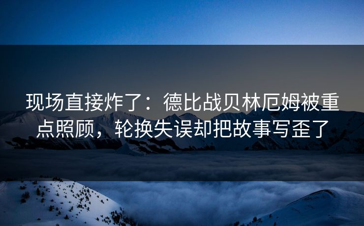 现场直接炸了：德比战贝林厄姆被重点照顾，轮换失误却把故事写歪了