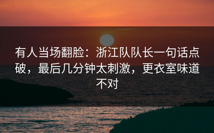 有人当场翻脸：浙江队队长一句话点破，最后几分钟太刺激，更衣室味道不对