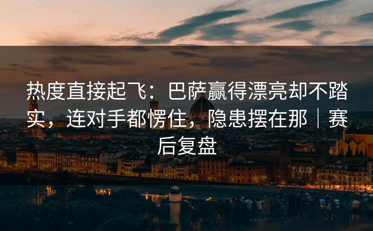 热度直接起飞：巴萨赢得漂亮却不踏实，连对手都愣住，隐患摆在那｜赛后复盘