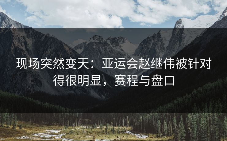 现场突然变天：亚运会赵继伟被针对得很明显，赛程与盘口
