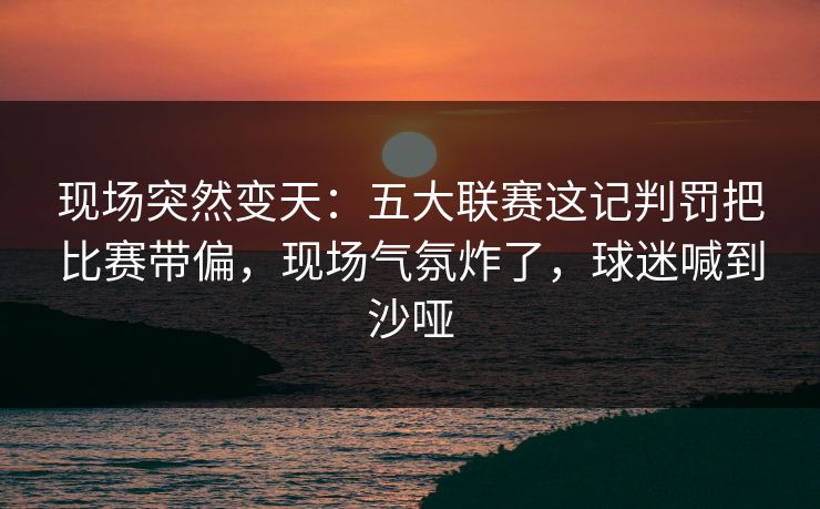 现场突然变天：五大联赛这记判罚把比赛带偏，现场气氛炸了，球迷喊到沙哑