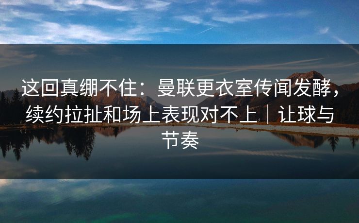 这回真绷不住：曼联更衣室传闻发酵，续约拉扯和场上表现对不上｜让球与节奏
