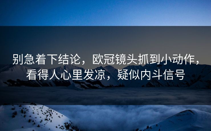 别急着下结论，欧冠镜头抓到小动作，看得人心里发凉，疑似内斗信号