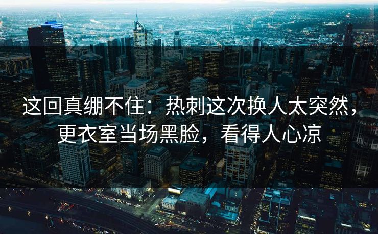 这回真绷不住：热刺这次换人太突然，更衣室当场黑脸，看得人心凉