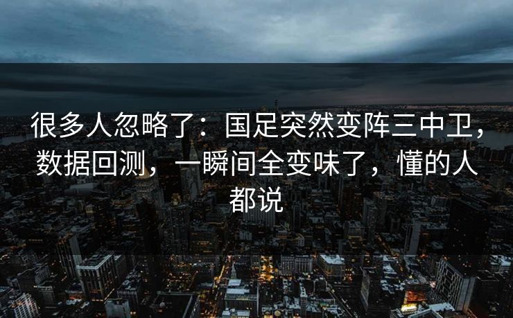 很多人忽略了：国足突然变阵三中卫，数据回测，一瞬间全变味了，懂的人都说