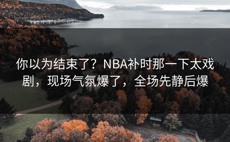你以为结束了？NBA补时那一下太戏剧，现场气氛爆了，全场先静后爆