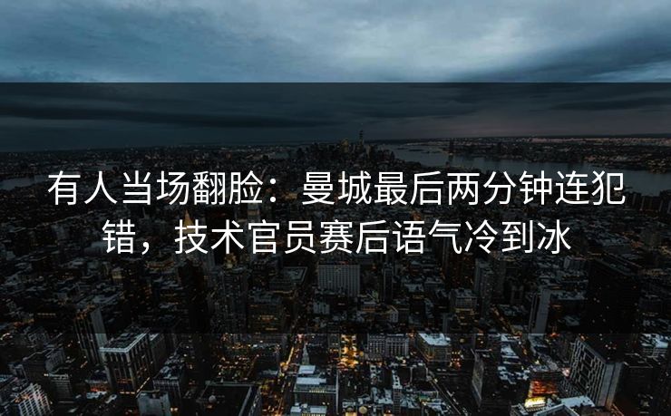 有人当场翻脸：曼城最后两分钟连犯错，技术官员赛后语气冷到冰
