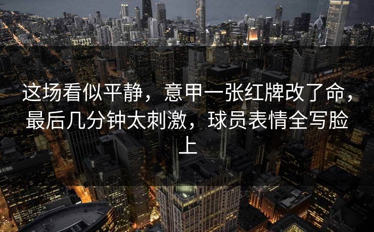 这场看似平静，意甲一张红牌改了命，最后几分钟太刺激，球员表情全写脸上