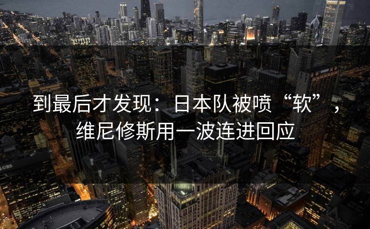 到最后才发现：日本队被喷“软”，维尼修斯用一波连进回应