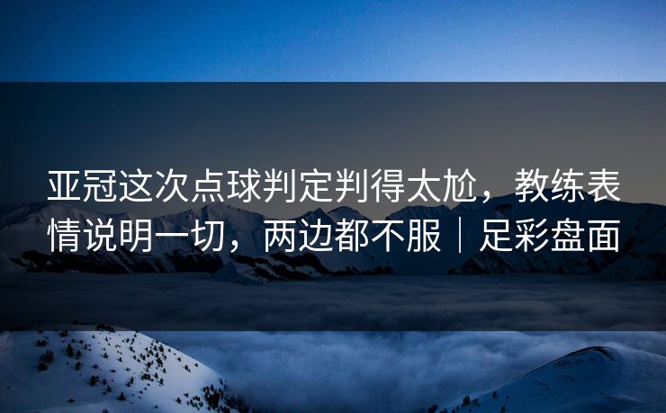 亚冠这次点球判定判得太尬，教练表情说明一切，两边都不服｜足彩盘面