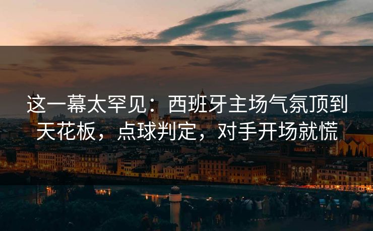 这一幕太罕见：西班牙主场气氛顶到天花板，点球判定，对手开场就慌