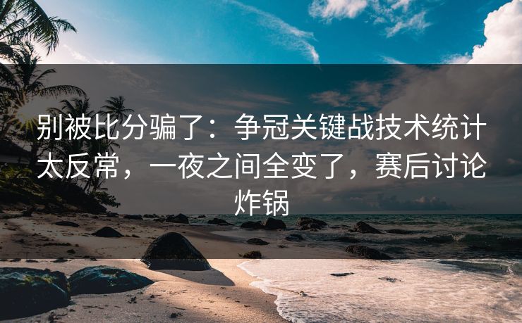 别被比分骗了：争冠关键战技术统计太反常，一夜之间全变了，赛后讨论炸锅