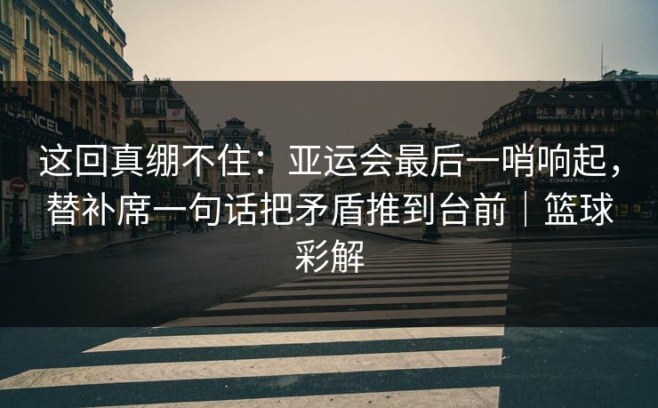 这回真绷不住：亚运会最后一哨响起，替补席一句话把矛盾推到台前｜篮球彩解
