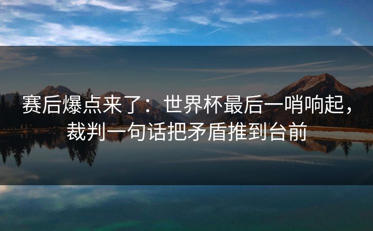 赛后爆点来了：世界杯最后一哨响起，裁判一句话把矛盾推到台前