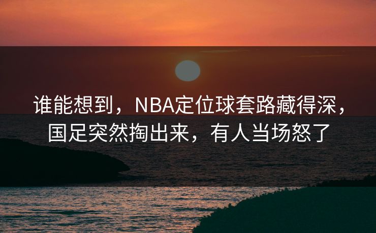谁能想到，NBA定位球套路藏得深，国足突然掏出来，有人当场怒了