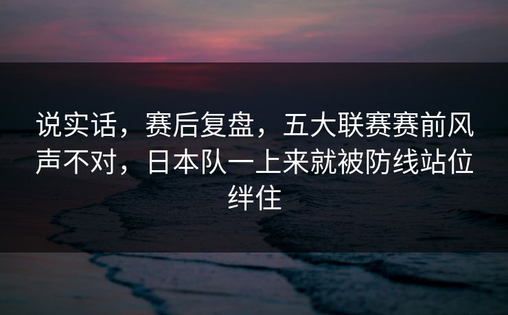 说实话，赛后复盘，五大联赛赛前风声不对，日本队一上来就被防线站位绊住