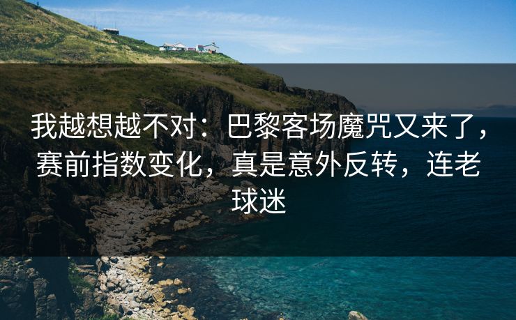 我越想越不对：巴黎客场魔咒又来了，赛前指数变化，真是意外反转，连老球迷