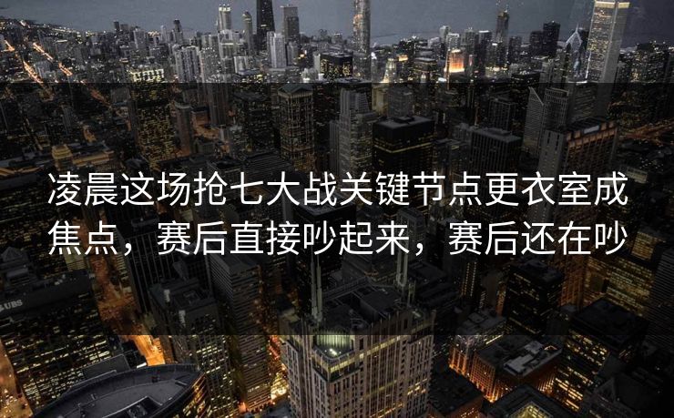凌晨这场抢七大战关键节点更衣室成焦点，赛后直接吵起来，赛后还在吵