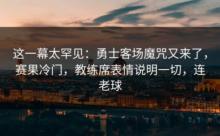 这一幕太罕见：勇士客场魔咒又来了，赛果冷门，教练席表情说明一切，连老球