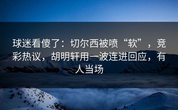 球迷看傻了：切尔西被喷“软”，竞彩热议，胡明轩用一波连进回应，有人当场