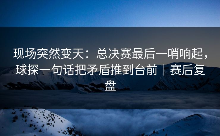 现场突然变天：总决赛最后一哨响起，球探一句话把矛盾推到台前｜赛后复盘