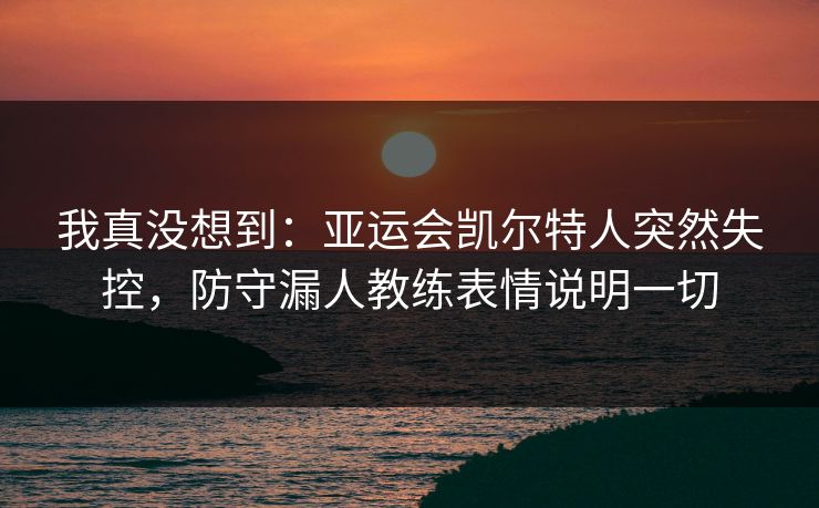 我真没想到：亚运会凯尔特人突然失控，防守漏人教练表情说明一切