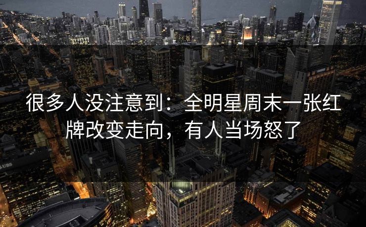 很多人没注意到：全明星周末一张红牌改变走向，有人当场怒了