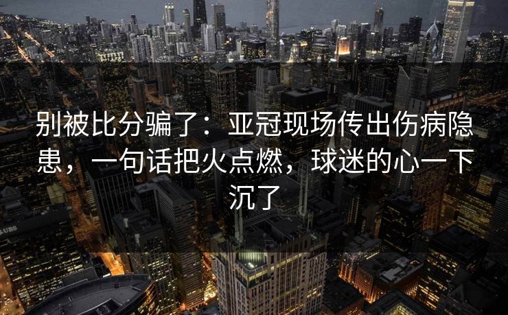 别被比分骗了：亚冠现场传出伤病隐患，一句话把火点燃，球迷的心一下沉了