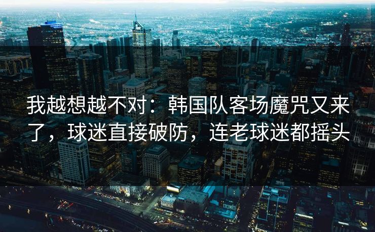 我越想越不对：韩国队客场魔咒又来了，球迷直接破防，连老球迷都摇头
