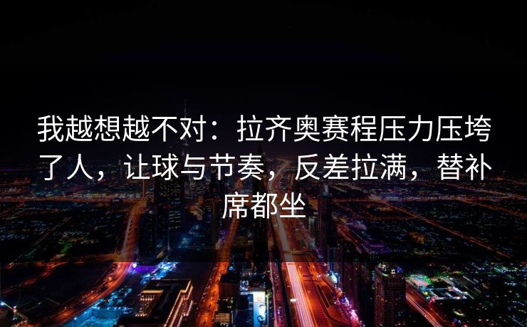 我越想越不对：拉齐奥赛程压力压垮了人，让球与节奏，反差拉满，替补席都坐