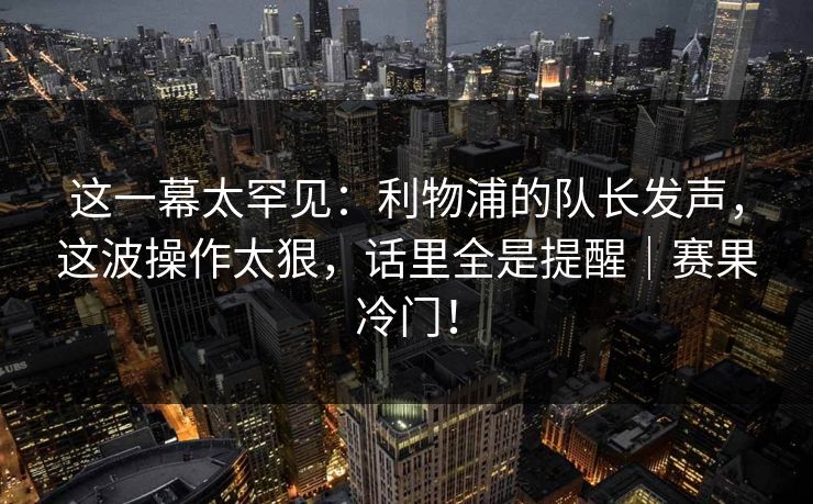 这一幕太罕见：利物浦的队长发声，这波操作太狠，话里全是提醒｜赛果冷门！
