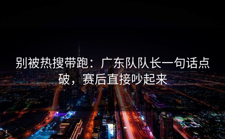 别被热搜带跑：广东队队长一句话点破，赛后直接吵起来