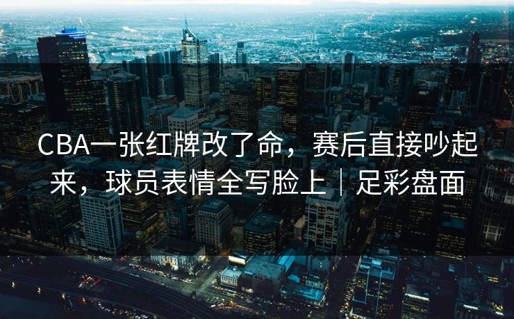 CBA一张红牌改了命，赛后直接吵起来，球员表情全写脸上｜足彩盘面