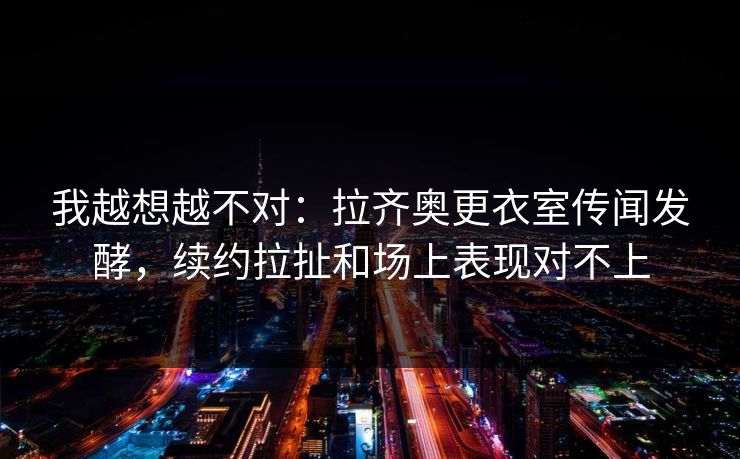 我越想越不对：拉齐奥更衣室传闻发酵，续约拉扯和场上表现对不上