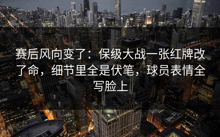赛后风向变了：保级大战一张红牌改了命，细节里全是伏笔，球员表情全写脸上