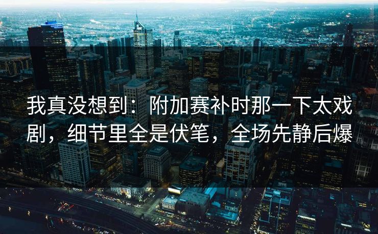 我真没想到：附加赛补时那一下太戏剧，细节里全是伏笔，全场先静后爆