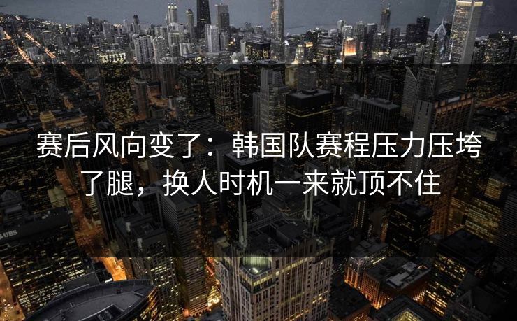 赛后风向变了：韩国队赛程压力压垮了腿，换人时机一来就顶不住